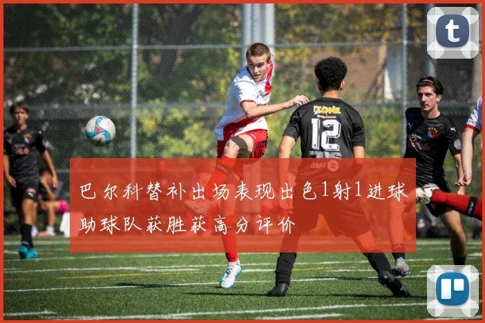 巴尔科替补出场表现出色1射1进球助球队获胜获高分评价