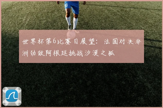 世界杯第6比赛日展望：法国对决非洲劲敌阿根廷挑战沙漠之狐