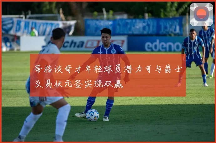 蒂格谈奇才年轻球员潜力可与爵士交易状元签实现双赢