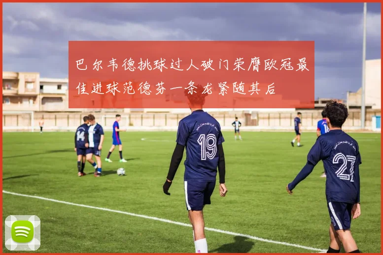 巴尔韦德挑球过人破门荣膺欧冠最佳进球范德芬一条龙紧随其后