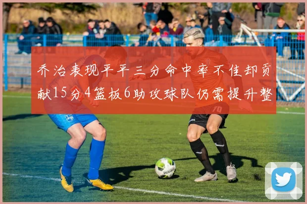 乔治表现平平三分命中率不佳却贡献15分4篮板6助攻球队仍需提升整体状态