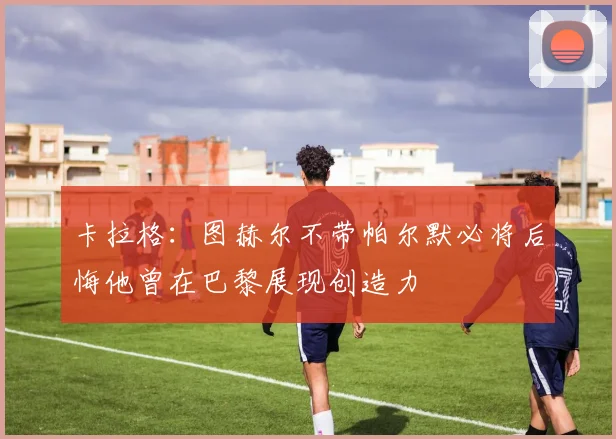 卡拉格：图赫尔不带帕尔默必将后悔他曾在巴黎展现创造力