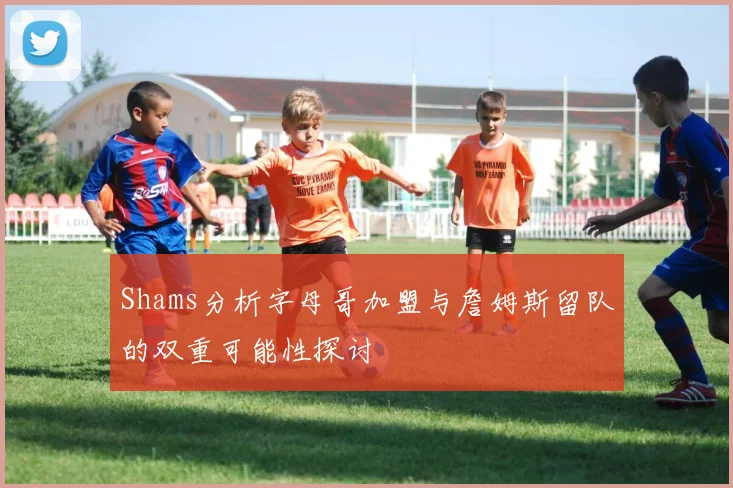 Shams分析字母哥加盟与詹姆斯留队的双重可能性探讨