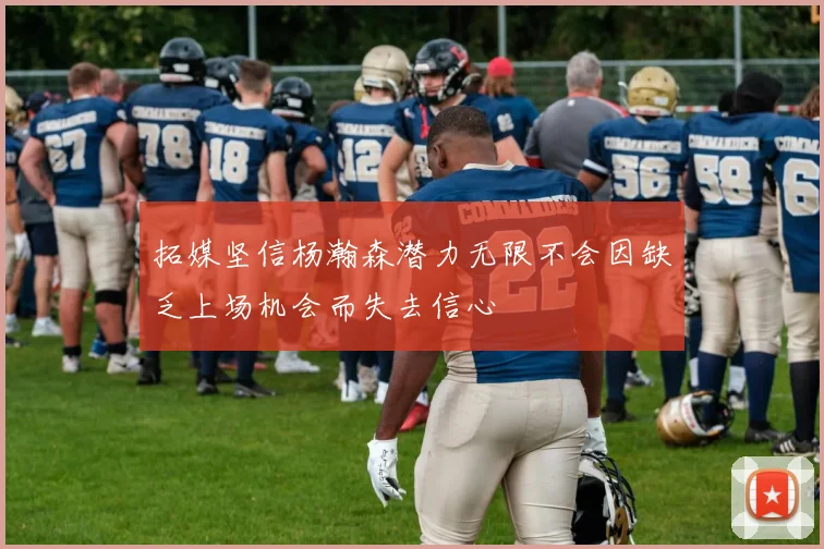 拓媒坚信杨瀚森潜力无限不会因缺乏上场机会而失去信心