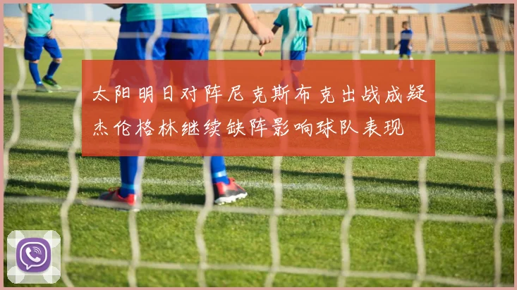太阳明日对阵尼克斯布克出战成疑杰伦格林继续缺阵影响球队表现