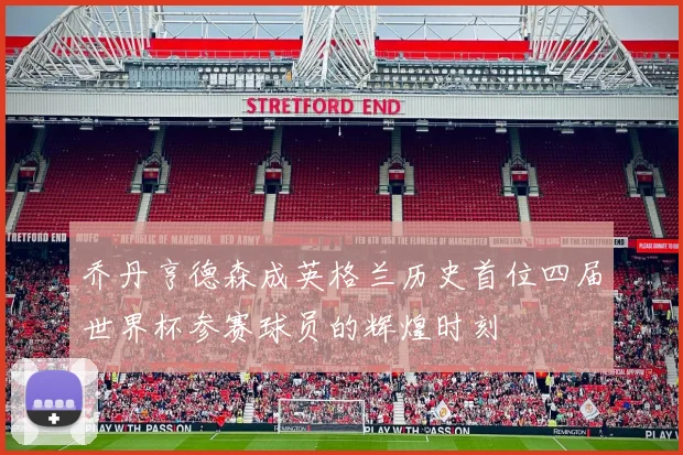 乔丹亨德森成英格兰历史首位四届世界杯参赛球员的辉煌时刻